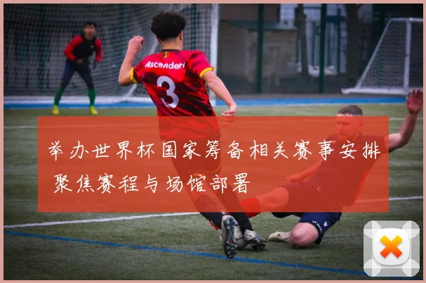 举办世界杯国家筹备相关赛事安排 聚焦赛程与场馆部署